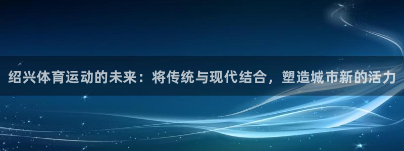 MK体育官方正版app集团简介：绍兴体育运动的未来：将传统与